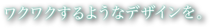 ワクワクするようなデザインを。という文字